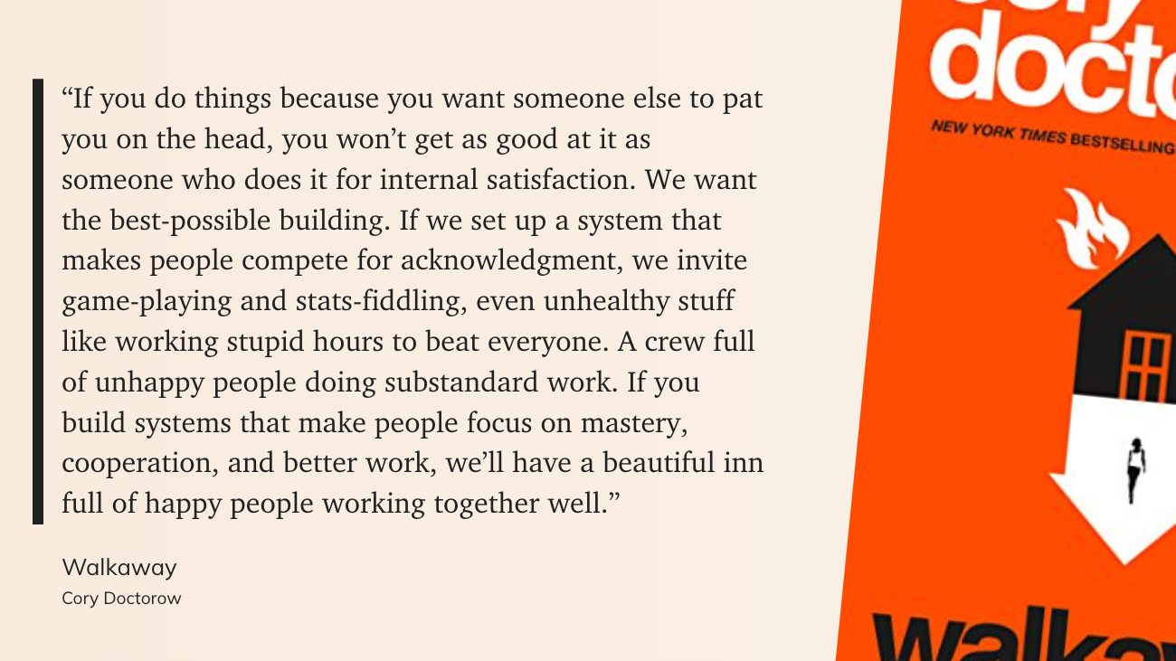 If you do things because you want someone else to pat you on the head, you won’t get as good at it as someone who does it for internal satisfaction. We want the best-possible building. If we set up a system that makes people compete for acknowledgment, we invite game-playing and stats-fiddling, even unhealthy stuff like working stupid hours to beat everyone. A crew full of unhappy people doing substandard work. If you build systems that make people focus on mastery, cooperation, and better work, we’ll have a beautiful inn full of happy people working together well.